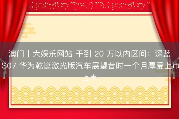 澳门十大娱乐网站 干到 20 万以内区间：深蓝 S07 华为乾崑激光版汽车展望昔时一个月厚爱上市