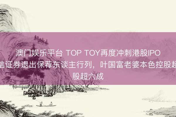 澳门娱乐平台 TOP TOY再度冲刺港股IPO:中信证券退出保荐东谈主行列,叶国富老婆本色控股超六成