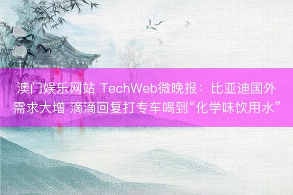 澳门娱乐网站 TechWeb微晚报：比亚迪国外需求大增 滴滴回复打专车喝到“化学味饮用水”