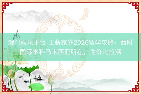 澳门娱乐平台 工薪家庭2026留学攻略：西财国际本科马来西亚所在，性价比拉满