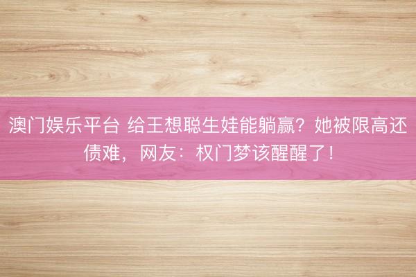 澳门娱乐平台 给王想聪生娃能躺赢?她被限高还债难,网友:权门梦该醒醒了!