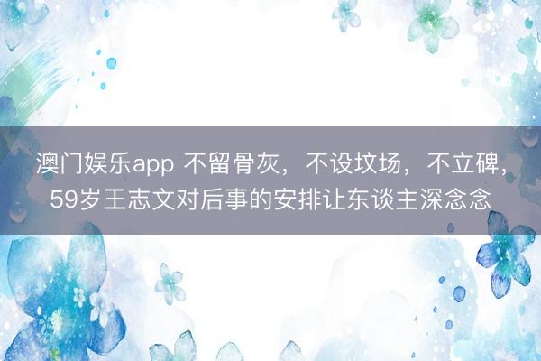 澳门娱乐app 不留骨灰,不设坟场,不立碑,59岁王志文对后事的安排让东谈主深念念