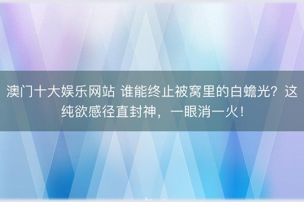 澳门十大娱乐网站 谁能终止被窝里的白蟾光？这纯欲感径直封神，一眼消一火！