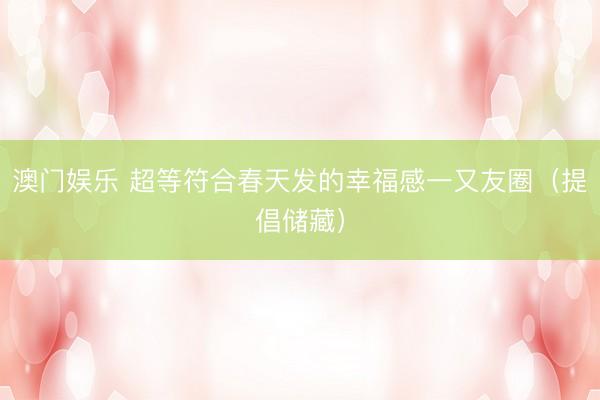 澳门娱乐 超等符合春天发的幸福感一又友圈（提倡储藏）