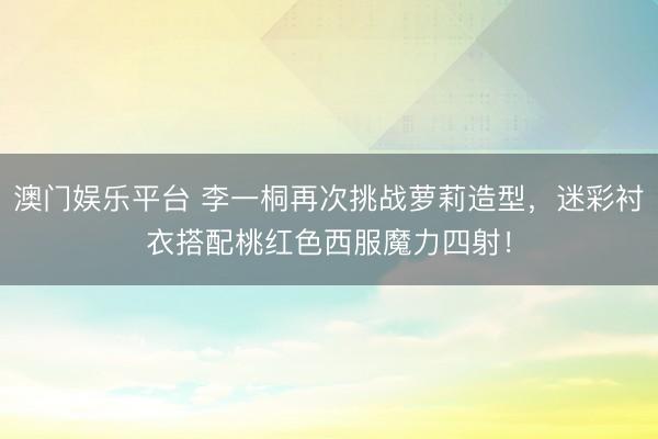 澳门娱乐平台 李一桐再次挑战萝莉造型，迷彩衬衣搭配桃红色西服魔力四射！