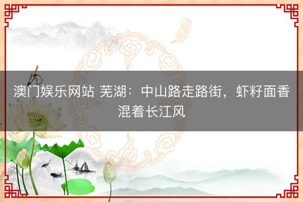 澳门娱乐网站 芜湖：中山路走路街，虾籽面香混着长江风