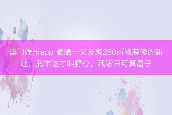 澳门娱乐app 晒晒一又友家260㎡刚装修的新址,底本这才叫野心,我家只可算屋子