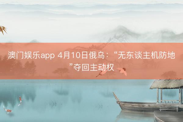 澳门娱乐app 4月10日俄乌：“无东谈主机防地”夺回主动权