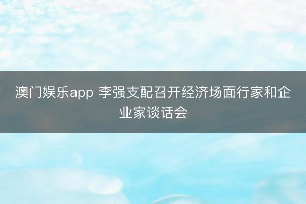 澳门娱乐app 李强支配召开经济场面行家和企业家谈话会