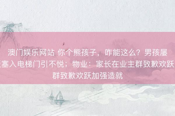 澳门娱乐网站 你个熊孩子，咋能这么？男孩屡次将纸板塞入电梯门引不悦；物业：家长在业主群致歉欢跃加强造就