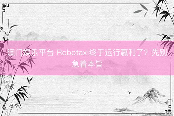 澳门娱乐平台 Robotaxi终于运行赢利了？先别急着本旨