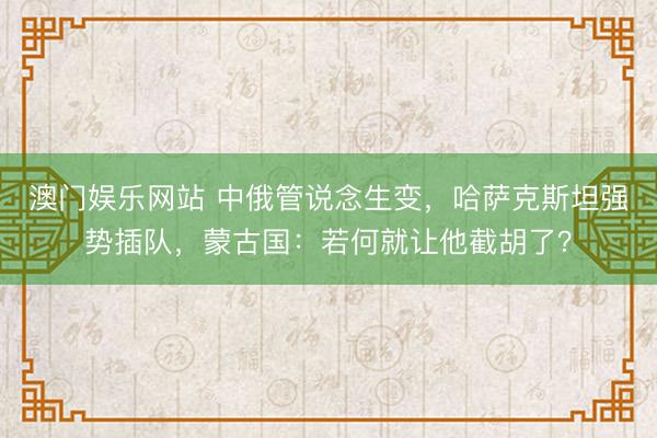 澳门娱乐网站 中俄管说念生变,哈萨克斯坦强势插队,蒙古国:若何就让他截胡了?