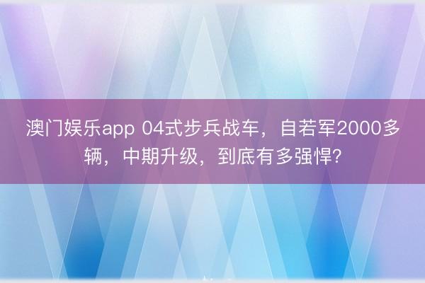 澳门娱乐app 04式步兵战车,自若军2000多辆,中期升级,到底有多强悍?