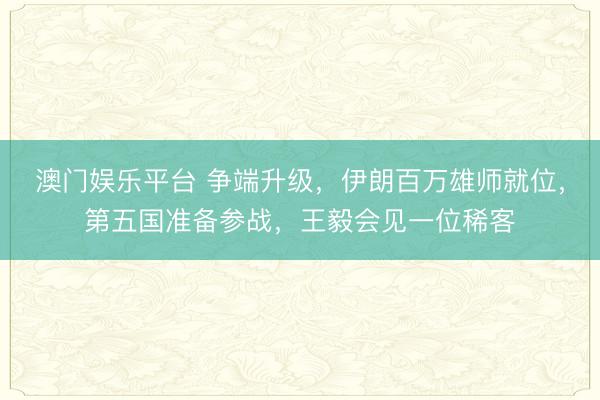 澳门娱乐平台 争端升级,伊朗百万雄师就位,第五国准备参战,王毅会见一位稀客