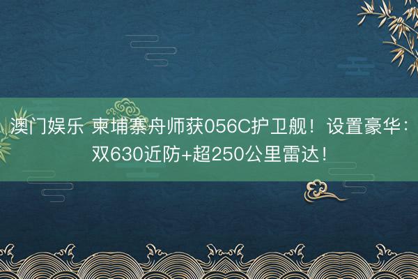 澳门娱乐 柬埔寨舟师获056C护卫舰!设置豪华:双630近防+超250公里雷达!