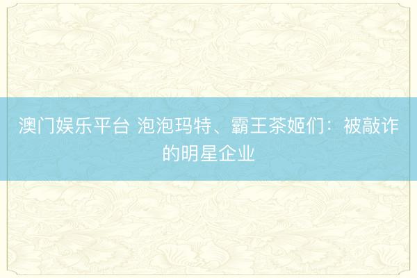 澳门娱乐平台 泡泡玛特、霸王茶姬们：被敲诈的明星企业