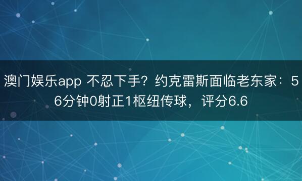 澳门娱乐app 不忍下手?约克雷斯面临老东家:56分钟0射正1枢纽传球,评分6.6