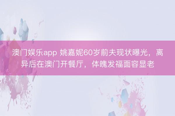 澳门娱乐app 姚嘉妮60岁前夫现状曝光,离异后在澳门开餐厅,体魄发福面容显老