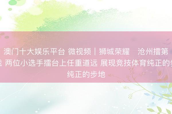 澳门十大娱乐平台 微视频|狮城荣耀・沧州擂第五战 两位小选手擂台上任重道远 展现竞技体育纯正的步地