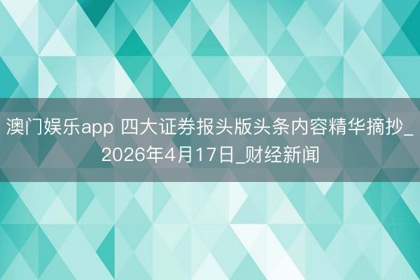 澳门娱乐app 四大证券报头版头条内容精华摘抄_2026年4月17日_财经新闻