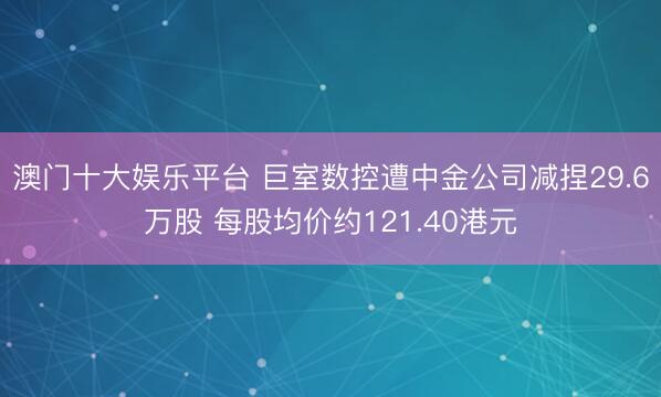 澳门十大娱乐平台 巨室数控遭中金公司减捏29.6万股 每股均价约121.40港元