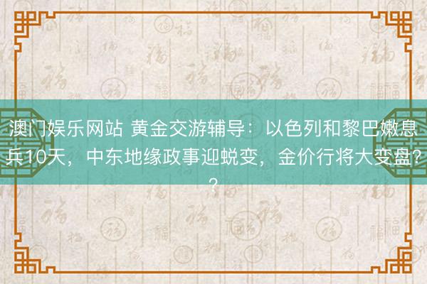 澳门娱乐网站 黄金交游辅导：以色列和黎巴嫩息兵10天，中东地缘政事迎蜕变，金价行将大变盘？
