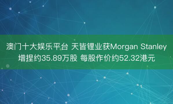 澳门十大娱乐平台 天皆锂业获Morgan Stanley增捏约35.89万股 每股作价约52.32港元