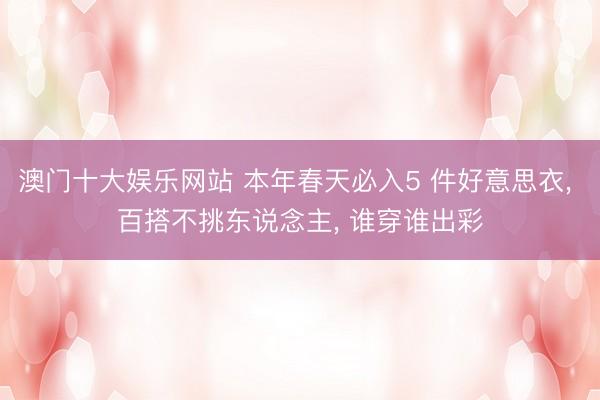 澳门十大娱乐网站 本年春天必入5 件好意思衣， 百搭不挑东说念主， 谁穿谁出彩