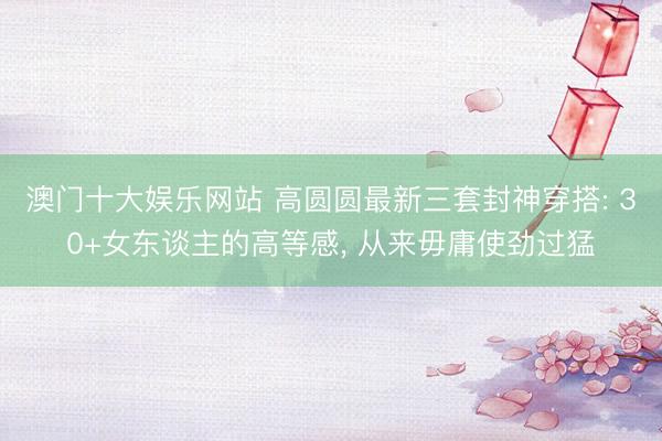 澳门十大娱乐网站 高圆圆最新三套封神穿搭: 30+女东谈主的高等感， 从来毋庸使劲过猛