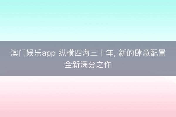 澳门娱乐app 纵横四海三十年， 新的肆意配置全新满分之作
