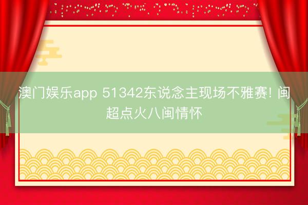 澳门娱乐app 51342东说念主现场不雅赛! 闽超点火八闽情怀