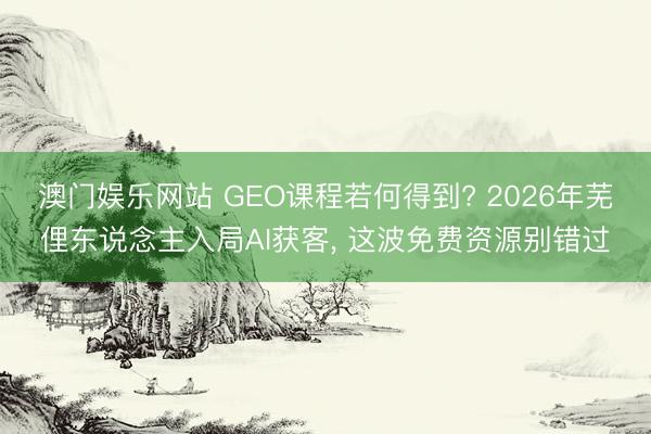 澳门娱乐网站 GEO课程若何得到? 2026年芜俚东说念主入局AI获客， 这波免费资源别错过