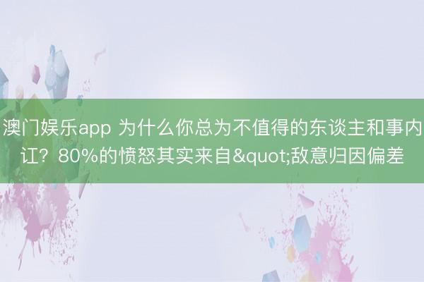 澳门娱乐app 为什么你总为不值得的东谈主和事内讧？80%的愤怒其实来自"敌意归因偏差