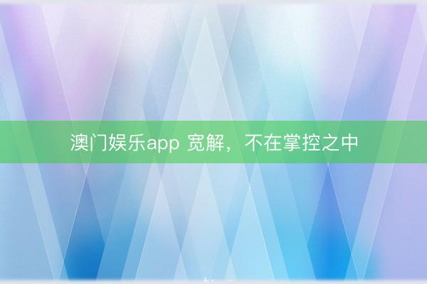 澳门娱乐app 宽解，不在掌控之中