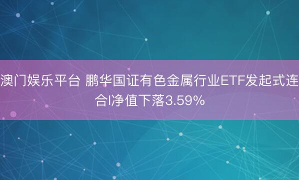 澳门娱乐平台 鹏华国证有色金属行业ETF发起式连合I净值下落3.59%