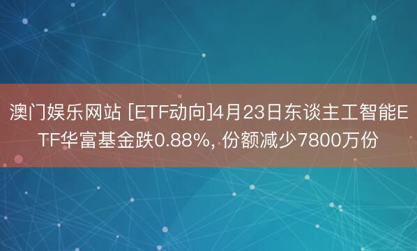 澳门娱乐网站 [ETF动向]4月23日东谈主工智能ETF华富基金跌0.88%， 份额减少7800万份