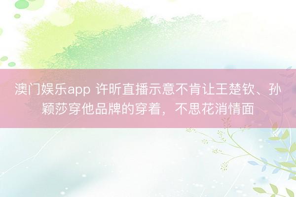 澳门娱乐app 许昕直播示意不肯让王楚钦、孙颖莎穿他品牌的穿着，不思花消情面
