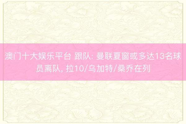 澳门十大娱乐平台 跟队: 曼联夏窗或多达13名球员离队， 拉10/乌加特/桑乔在列