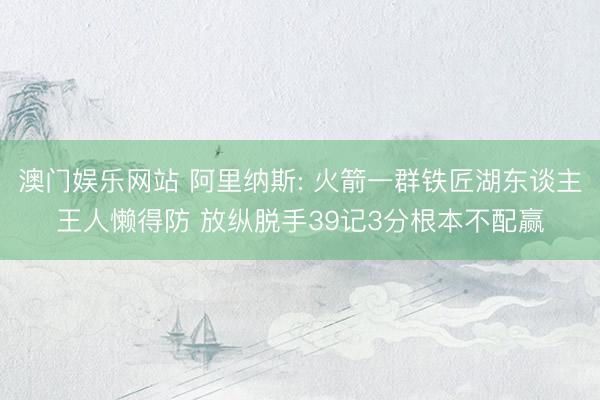 澳门娱乐网站 阿里纳斯: 火箭一群铁匠湖东谈主王人懒得防 放纵脱手39记3分根本不配赢