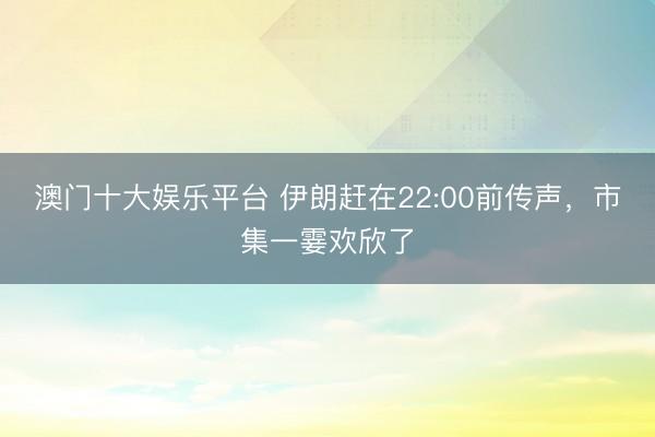 澳门十大娱乐平台 伊朗赶在22:00前传声，市集一霎欢欣了