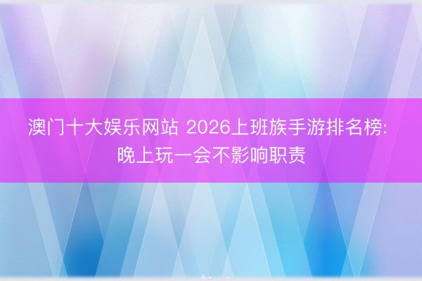 澳门十大娱乐网站 2026上班族手游排名榜: 晚上玩一会不影响职责