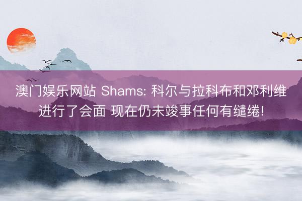 澳门娱乐网站 Shams: 科尔与拉科布和邓利维进行了会面 现在仍未竣事任何有缱绻!