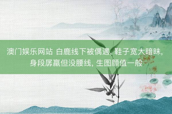 澳门娱乐网站 白鹿线下被偶遇， 鞋子宽大暗昧， 身段孱羸但没腰线， 生图颜值一般