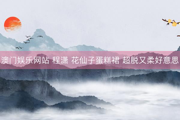 澳门娱乐网站 程潇 花仙子蛋糕裙 超脱又柔好意思