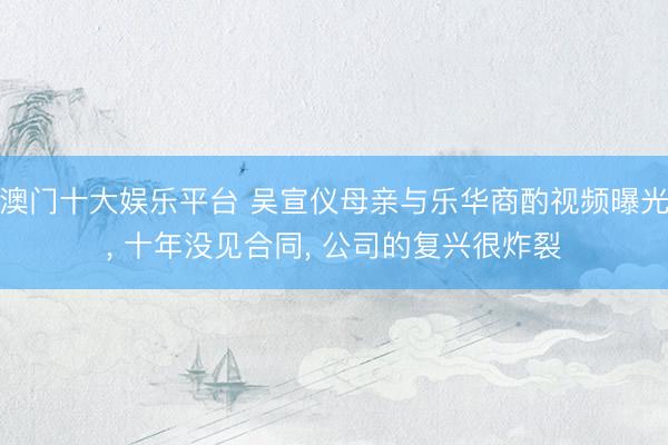 澳门十大娱乐平台 吴宣仪母亲与乐华商酌视频曝光， 十年没见合同， 公司的复兴很炸裂