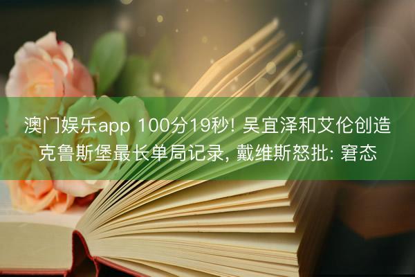 澳门娱乐app 100分19秒! 吴宜泽和艾伦创造克鲁斯堡最长单局记录， 戴维斯怒批: 窘态