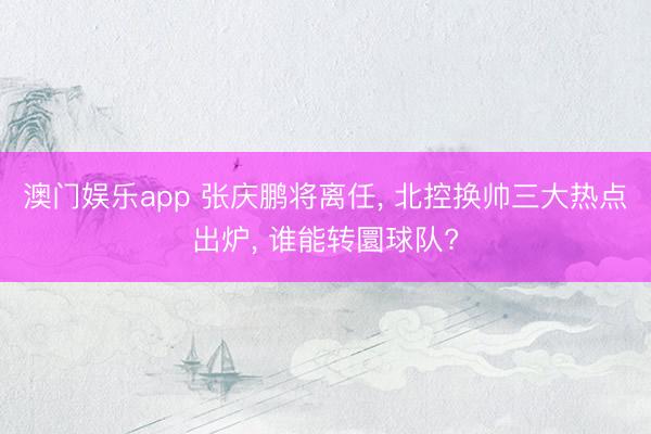 澳门娱乐app 张庆鹏将离任， 北控换帅三大热点出炉， 谁能转圜球队?