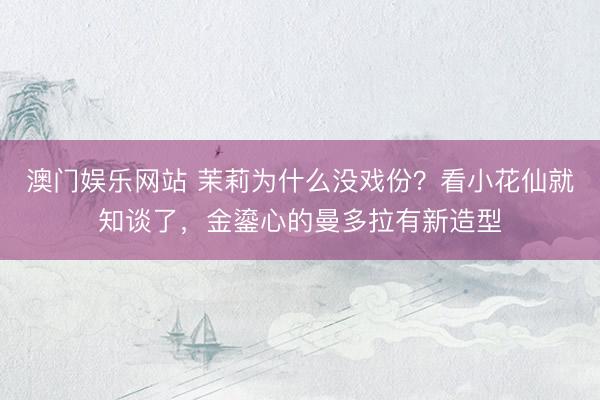 澳门娱乐网站 茉莉为什么没戏份？看小花仙就知谈了，金鎏心的曼多拉有新造型
