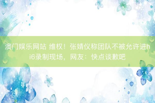 澳门娱乐网站 维权！张婧仪称团队不被允许进hi6录制现场，网友：快点谈歉吧