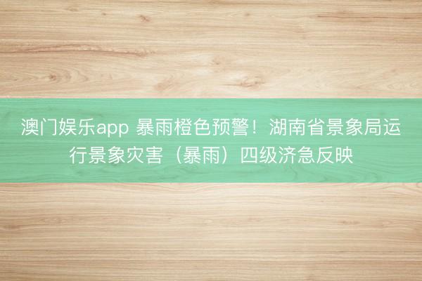 澳门娱乐app 暴雨橙色预警！湖南省景象局运行景象灾害（暴雨）四级济急反映